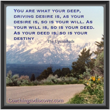 You are what your deep, driving desire is, as your desire is, so is your will. As your will is, so is your deed. As your deed is, so is your destiny. - The Upanishads